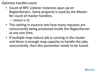Optimize handler.count 
• Count of RPC Listener instances spun up on 
RegionServers. Same property is used by the Master 
for count of master handlers. 
– Default is 10. 
• This setting in essence sets how many requests are 
concurrently being processed inside the RegionServer 
at any one time. 
• If multiple map-reduce job is running in the cluster 
and there is enough map capacity to handle the jobs 
concurrently, then this parameter needs to be tuned. 
 
