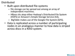 Distributed 
• Built upon distributed file-systems 
– file storage can be spread out among an array of 
independent machines. 
– HBase sits atop either Hadoop's Distributed File System 
(HDFS) or Amazon's Simple Storage Service (S3), 
– BigTable makes use of the Google File System (GFS). 
• Data is replicated across a number of participating 
nodes in an analogous manner to how data is striped 
across discs in a RAID system. 
 