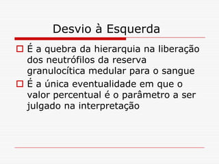 Desvio à Esquerda
 É a quebra da hierarquia na liberação
  dos neutrófilos da reserva
  granulocítica medular para o sangue
 É a única eventualidade em que o
  valor percentual é o parâmetro a ser
  julgado na interpretação
 