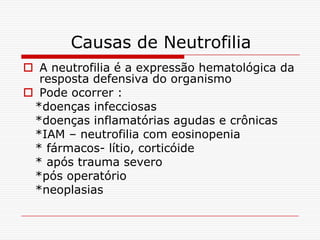 Causas de Neutrofilia
 A neutrofilia é a expressão hematológica da
  resposta defensiva do organismo
 Pode ocorrer :
 *doenças infecciosas
 *doenças inflamatórias agudas e crônicas
 *IAM – neutrofilia com eosinopenia
 * fármacos- lítio, corticóide
 * após trauma severo
 *pós operatório
 *neoplasias
 