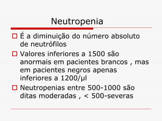 Neutropenia
 É a diminuição do número absoluto
  de neutrófilos
 Valores inferiores a 1500 são
  anormais em pacientes brancos , mas
  em pacientes negros apenas
  inferiores a 1200/µl
 Neutropenias entre 500-1000 são
  ditas moderadas , < 500-severas
 