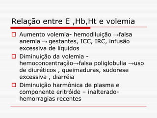 Relação entre E ,Hb,Ht e volemia
 Aumento volemia- hemodiluição →falsa
  anemia → gestantes, ICC, IRC, infusão
  excessiva de líquidos
 Diminuição da volemia -
  hemoconcentração→falsa poliglobulia →uso
  de diuréticos , queimaduras, sudorese
  excessiva , diarréia
 Diminuição harmônica de plasma e
  componente eritróide – inalterado-
  hemorragias recentes
 