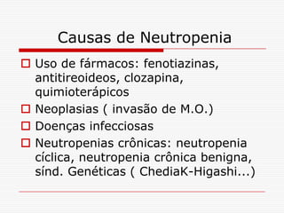Causas de Neutropenia
 Uso de fármacos: fenotiazinas,
  antitireoideos, clozapina,
  quimioterápicos
 Neoplasias ( invasão de M.O.)
 Doenças infecciosas
 Neutropenias crônicas: neutropenia
  cíclica, neutropenia crônica benigna,
  sínd. Genéticas ( ChediaK-Higashi...)
 