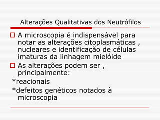 Alterações Qualitativas dos Neutrófilos

 A microscopia é indispensável para
  notar as alterações citoplasmáticas ,
  nucleares e identificação de células
  imaturas da linhagem mielóide
 As alterações podem ser ,
  principalmente:
*reacionais
*defeitos genéticos notados à
  microscopia
 