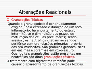 Alterações Reacionais
 Granulações Tóxicas
Quando a granulopoiese é continuadamente
   exigida , pela extensão e duração de um foco
   inflamatório, há encurtamento do estágio
   intermitótico e diminuição dos prazos de
   maturação das células precursoras; sendo
   asssim , os neutrófilos chegam ao sangue
   periférico com granulações primárias, própria
   dos pró-mielócitos. São grânulos grandes, ricos
   em enzimas e coram-se em roxo-escuro.
   Quando tais granulações estão presentes em
   neutrófilos são ditas granulações tóxicas.
O tratamento com filgrastima também pode
   causar o aparecimento de granulações tóxicas.
 