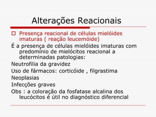 Alterações Reacionais
 Presença reacional de células mielóides
   imaturas ( reação leucemóide)
É a presença de células mielóides imaturas com
   predomínio de mielócitos reacional a
   determinadas patologias:
Neutrofilia da gravidez
Uso de fármacos: corticóide , filgrastima
Neoplasias
Infecções graves
Obs : a coloração da fosfatase alcalina dos
   leucócitos é útil no diagnóstico diferencial
 