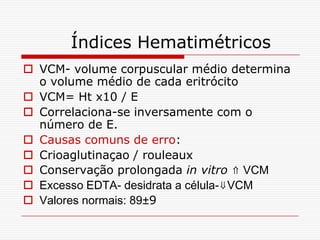 Índices Hematimétricos
 VCM- volume corpuscular médio determina
  o volume médio de cada eritrócito
 VCM= Ht x10 / E
 Correlaciona-se inversamente com o
  número de E.
 Causas comuns de erro:
 Crioaglutinaçao / rouleaux
 Conservação prolongada in vitro ⇑ VCM
 Excesso EDTA- desidrata a célula-⇓VCM
 Valores normais: 89±9
 