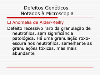 Defeitos Genéticos
      Notados à Microscopia
 Anomalia de Alder-Reilly
Defeito recessivo raro da granulação de
  neutrófilos, sem significância
  patológica. Há uma granulação roxo-
  escura nos neutrófilos, semelhante as
  granulações tóxicas, mas mais
  abundante
 