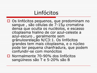 Linfócitos
 Os linfócitos pequenos, que predominam no
  sangue , são células de 7-15µ cromatina
  densa que oculta os nucléolos, e escasso
  citoplasma hialino de cor azul-celeste a
  azul-escuro , geralmente sem
  grânulosrelação N/C3:1. Os linfócitos
  grandes tem mais citoplasma, e o núcleo
  pode ter pequena chanfradura, que podem
  confundir-se com monócitos
 Normalmente 70-90% dos linfócitos
  sangüíneos são T e 5-20% são B
 