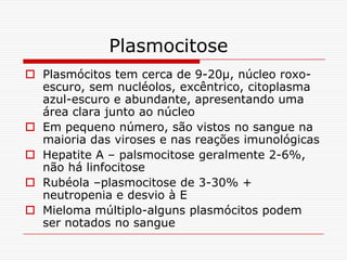 Plasmocitose
 Plasmócitos tem cerca de 9-20µ, núcleo roxo-
  escuro, sem nucléolos, excêntrico, citoplasma
  azul-escuro e abundante, apresentando uma
  área clara junto ao núcleo
 Em pequeno número, são vistos no sangue na
  maioria das viroses e nas reações imunológicas
 Hepatite A – palsmocitose geralmente 2-6%,
  não há linfocitose
 Rubéola –plasmocitose de 3-30% +
  neutropenia e desvio à E
 Mieloma múltiplo-alguns plasmócitos podem
  ser notados no sangue
 