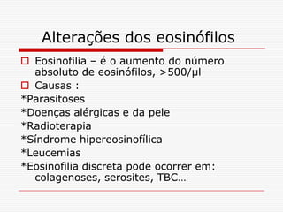 Alterações dos eosinófilos
 Eosinofilia – é o aumento do número
  absoluto de eosinófilos, >500/µl
 Causas :
*Parasitoses
*Doenças alérgicas e da pele
*Radioterapia
*Síndrome hipereosinofílica
*Leucemias
*Eosinofilia discreta pode ocorrer em:
  colagenoses, serosites, TBC…
 