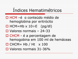 Índices Hematimétricos
 HCM –é o conteúdo médio de
  hemoglobina por eritrócito
 HCM=Hb x 10÷E (pg/dl)
 Valores normais – 24-33
 CHCM - é a percentagem de
  hemogobina em 100 ml de hemáceas
 CHCM= Hb / Ht x 100
 Valores normais 31-36%
 