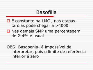 Basofilia
 É constante na LMC , nas etapas
  tardias pode chegar a >4000
 Nas demais SMP uma percentagem
  de 2-4% é usual

OBS: Basopenia- é impossível de
  interpretar, pois o limite de referência
  inferior é zero
 