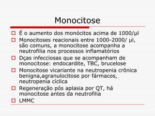 Monocitose
 É o aumento dos monócitos acima de 1000/µl
 Monocitoses reacionais entre 1000-2000/ µl,
  são comuns, a monocitose acompanha a
  neutrofilia nos processos inflamatórios
 Dças infecciosas que se acompanham de
  monocitose: endocardite, TBC, brucelose
 Monocitose vicariante na neutropenia crônica
  benigna,agranulocitose por fármacos,
  neutropenia cíclica
 Regeneração pós aplasia por QT, há
  monocitose antes da neutrofilia
 LMMC
 