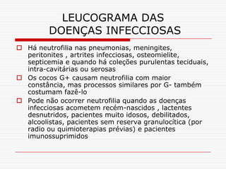 LEUCOGRAMA DAS
         DOENÇAS INFECCIOSAS
 Há neutrofilia nas pneumonias, meningites,
  peritonites , artrites infecciosas, osteomielite,
  septicemia e quando há coleções purulentas teciduais,
  intra-cavitárias ou serosas
 Os cocos G+ causam neutrofilia com maior
  constância, mas processos similares por G- também
  costumam fazê-lo
 Pode não ocorrer neutrofilia quando as doenças
  infecciosas acometem recém-nascidos , lactentes
  desnutridos, pacientes muito idosos, debilitados,
  alcoolistas, pacientes sem reserva granulocítica (por
  radio ou quimioterapias prévias) e pacientes
  imunossuprimidos
 