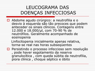 LEUCOGRAMA DAS
        DOENÇAS INFECCIOSAS
 Abdome agudo cirúrgico: a neutrofilia e o
  desvio à esquerda são tão precoces que podem
  anteceder os sinais clínicos. Contagens entre
  12.000 e 18.000/µl, com 70-90 % de
  neutrófilos. Geralmente acompanhado de
  eosinopenia
  Linfocitopenia inicialmente apenas relativa,
  torna-se real nas horas subseqüentes
 Persistindo o processo infeccioso sem resolução
  , pode haver esgotamento da reserva
  granulocítica , com queda súbita da neutrofilia,
  piora clínica , choque séptico e óbito
 