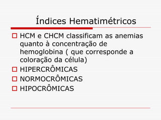 Índices Hematimétricos
 HCM e CHCM classificam as anemias
  quanto à concentração de
  hemoglobina ( que corresponde a
  coloração da célula)
 HIPERCRÔMICAS
 NORMOCRÔMICAS
 HIPOCRÔMICAS
 