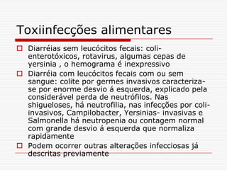 Toxiinfecções alimentares
 Diarréias sem leucócitos fecais: coli-
  enterotóxicos, rotavirus, algumas cepas de
  yersinia , o hemograma é inexpressivo
 Diarréia com leucócitos fecais com ou sem
  sangue: colite por germes invasivos caracteriza-
  se por enorme desvio á esquerda, explicado pela
  considerável perda de neutrófilos. Nas
  shigueloses, há neutrofilia, nas infecções por coli-
  invasivos, Campilobacter, Yersinias- invasivas e
  Salmonella há neutropenia ou contagem normal
  com grande desvio á esquerda que normaliza
  rapidamente
 Podem ocorrer outras alterações infecciosas já
  descritas previamente
 