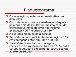 Plaquetograma
 É a avaliação qualitativa e quantitativa das
  plaquetas
 Os contadores contam e medem as plaquetas
  pelo princípio de Coulter no mesmo canal de
  eritrócitos ,através do limiar de volume
  ,plaquetas<20 fl e eritrócitos>30 fl
 A exatidão ainda deixa a desejar
 Satisfatória com coeficiente de variação <10%
  em contagens entre 40.000 e 500.000
 Insatisfatória nas baixas contagens ,
  coeficiente de variação em torno de 50% entre
  10.000 e 20.000 e em torno de 100% quando
  abaixo de 10.000
 