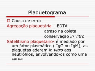 Plaquetograma
 Causa de erro:
Agregação plaquetária – EDTA
                   atraso na coleta
                   conservação in vitro
Satelitismo plaquetario- é mediado por
  um fator plasmático ( IgG ou IgM), as
  plaquetas aderem in vitro aos
  neutrófilos, envolvendo-os como uma
  coroa
 