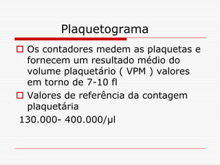 Plaquetograma
 Os contadores medem as plaquetas e
  fornecem um resultado médio do
  volume plaquetário ( VPM ) valores
  em torno de 7-10 fl
 Valores de referência da contagem
  plaquetária
130.000- 400.000/µl
 