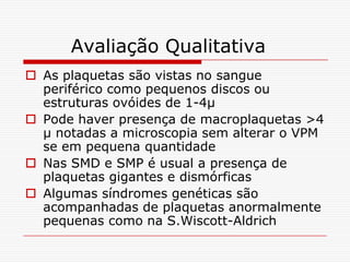 Avaliação Qualitativa
 As plaquetas são vistas no sangue
  periférico como pequenos discos ou
  estruturas ovóides de 1-4µ
 Pode haver presença de macroplaquetas >4
  µ notadas a microscopia sem alterar o VPM
  se em pequena quantidade
 Nas SMD e SMP é usual a presença de
  plaquetas gigantes e dismórficas
 Algumas síndromes genéticas são
  acompanhadas de plaquetas anormalmente
  pequenas como na S.Wiscott-Aldrich
 
