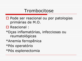 Trombocitose
 Pode ser reacional ou por patologias
  primárias de M.O.
 Reacional :
*Dças inflamatórias, infecciosas ou
  reumatológicas
*Anemia ferropênica
*Pós operatório
*Pós esplenectomia
 