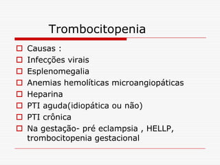 Trombocitopenia
   Causas :
   Infecções virais
   Esplenomegalia
   Anemias hemolíticas microangiopáticas
   Heparina
   PTI aguda(idiopática ou não)
   PTI crônica
   Na gestação- pré eclampsia , HELLP,
    trombocitopenia gestacional
 