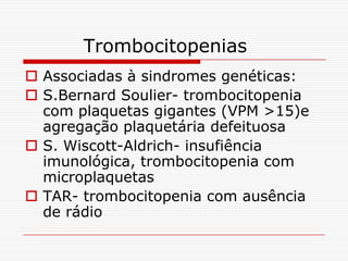 Trombocitopenias
 Associadas à sindromes genéticas:
 S.Bernard Soulier- trombocitopenia
  com plaquetas gigantes (VPM >15)e
  agregação plaquetária defeituosa
 S. Wiscott-Aldrich- insufiência
  imunológica, trombocitopenia com
  microplaquetas
 TAR- trombocitopenia com ausência
  de rádio
 
