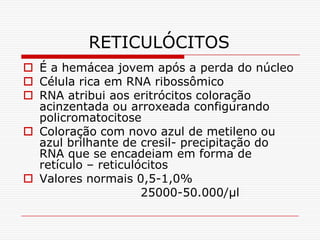 RETICULÓCITOS
 É a hemácea jovem após a perda do núcleo
 Célula rica em RNA ribossômico
 RNA atribui aos eritrócitos coloração
  acinzentada ou arroxeada configurando
  policromatocitose
 Coloração com novo azul de metileno ou
  azul brilhante de cresil- precipitação do
  RNA que se encadeiam em forma de
  retículo – reticulócitos
 Valores normais 0,5-1,0%
                     25000-50.000/µl
 