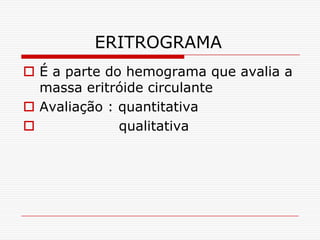 ERITROGRAMA
 É a parte do hemograma que avalia a
  massa eritróide circulante
 Avaliação : quantitativa
             qualitativa
 