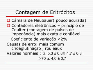Contagem de Eritrócitos
 Câmara de Neubauer( pouco acurada)
 Contadores eletrônicos – princípio de
  Coulter (contagem de pulsos de
  impedância) mais exata e confiável
  Coeficiente de variação <2%
Causas de erro: mais comum
  crioaglutinação , rouleaux
Valores normais : ♂: 5,3 ± 0,8♀:4,7 ± 0,8
                 >70 a: 4,6 ± 0,7
 