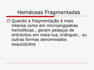 Hemáceas Fragmentadas
 Quando a fragmentação é mais
  intensa como em microangipatias
  hemolíticas , geram pedaços de
  eritrócitos em meia-lua, triângulo , ou
  outras formas denominados
  esquizócitos
 