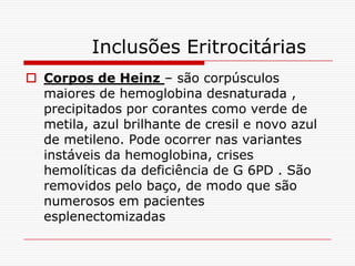 Inclusões Eritrocitárias
 Corpos de Heinz – são corpúsculos
  maiores de hemoglobina desnaturada ,
  precipitados por corantes como verde de
  metila, azul brilhante de cresil e novo azul
  de metileno. Pode ocorrer nas variantes
  instáveis da hemoglobina, crises
  hemolíticas da deficiência de G 6PD . São
  removidos pelo baço, de modo que são
  numerosos em pacientes
  esplenectomizadas
 