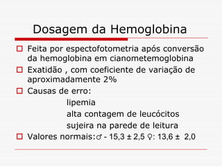 Dosagem da Hemoglobina
 Feita por espectofotometria após conversão
  da hemoglobina em cianometemoglobina
 Exatidão , com coeficiente de variação de
  aproximadamente 2%
 Causas de erro:
            lipemia
            alta contagem de leucócitos
            sujeira na parede de leitura
 Valores normais:♂ - 15,3 ± 2,5 ♀: 13,6 ± 2,0
 
