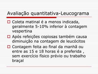 Avaliação quantitativa-Leucograma
 Coleta matinal é a menos indicada,
  geralmente 5-10% inferior à contagem
  vespertina
 Após refeições copiosas também causa
  diminuição na contagem de leucócitos
 Contagem feita ao final da manhã ou
  entre as 15 e 18 horas é a preferida ,
  sem exercício físico prévio ou trabalho
  braçal
 