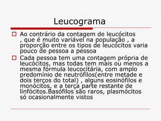 Leucograma
 Ao contrário da contagem de leucócitos
  , que é muito variável na população , a
  proporção entre os tipos de leucócitos varia
  pouco de pessoa a pessoa
 Cada pessoa tem uma contagem própria de
  leucócitos, mas todas tem mais ou menos a
  mesma fórmula leucocitária, com amplo
  predomínio de neutrófilos(entre metade e
  dois terços do total) , alguns eosinófilos e
  monócitos, e a terça parte restante de
  linfócitos.Basófilos são raros, plasmócitos
  só ocasionalmente vistos
 