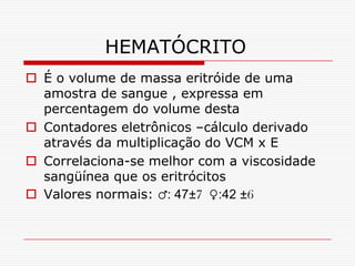 HEMATÓCRITO
 É o volume de massa eritróide de uma
  amostra de sangue , expressa em
  percentagem do volume desta
 Contadores eletrônicos –cálculo derivado
  através da multiplicação do VCM x E
 Correlaciona-se melhor com a viscosidade
  sangüínea que os eritrócitos
 Valores normais: ♂: 47±7 ♀:42 ±6
 