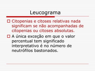 Leucograma
 Citopenias e citoses relativas nada
  significam se não acompanhadas de
  citopenias ou citoses absolutas.
 A única exceção em que o valor
  percentual tem significado
  interpretativo é no número de
  neutrófilos bastonados.
 