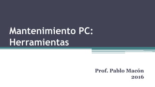 Mantenimiento PC:
Herramientas
Prof. Pablo Macón
2016
 