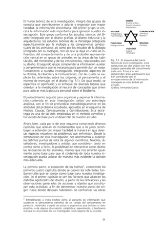 El marco teórico de esta investigación, integró dos grupos de                                  DISEÑO
                                                                                               Diseño Gráfico
consulta que contribuyeron a aclarar y organizar con mayor                                     Diseño Industrial
facilidad, la información encontrada. Del primer grupo se res-                                 Arquitectura

cata la información más importante para generar nuestra in-                  HISTORIA                          COMUNICACIÓN
                                                                             Antropología                      Semiótica
vestigación. Este grupo conforma los estudios teóricos del Di-               Paleontología                     Retórica
seño (integrado por el diseño gráfico, el diseño industrial y la
arquitectura); los estudios teóricos de la Psicología (integrada
                                                                             PSICOLOGÍA                        BIOLOGÍA
específicamente por la etología y los componentes conduc-                    Etología animal                   Zoología
tuales de los animales); así como por los estudios de la Biología                              FILOSOFÍA
(integrada por la zoología), con los que se deja en claro las in-                              Lógica
                                                                                               Ontología
fluencias del comportamiento y de una probable representa-
ción mental en un grupo de animales en las áreas de los habi-
táculos, del mimetismo y de los instrumentos, relacionados con               Fig. P.1. El esquema del marco
                                                                             teórico de esta investigación, está
su diseño. El segundo grupo comprende la información auxiliar                compuesto por dos grupos con tres
y complementaria que es necesaria para permitir dar un mejor                 campos generales del conocimiento
fundamento a nuestra investigación, integrando aspectos de                   cada uno. Éstos a su vez
la Historia, la Filosofía y la Comunicación, con las cuales se ex-           comprenden áreas particulares que
plican los referentes sobre los orígenes, el pensamiento y el                han contribuido con el
                                                                             enriquecimiento de la información
manejo de mensajes en el diseño (fig. P.1). De igual modo, se                manejada en este ámbito de
especifica el significado y el enfoque de diversos tópicos que               estudio.
orientan a la investigación al rescate de conceptos que sirven               Gráfico: Fernando García
para aclarar más la postura personal sobre el Biodiseño.

El procedimiento seguido para organizar y exponer la informa-
ción contenida en esta investigación, utilizó una estrategia
analítica, con el fin de profundizar metodológicamente en los
atributos del problema estudiado, apoyados en el esquema de
Hechos, Causas, Consecuencias y Contribuciones. Esta estra-
tegia es una de las más empleadas en el método científico y
ha servido de base para el desarrollo de nuestro estudio.

Ahora bien, cada parte de este esquema comprende diversos
capítulos que aclaran los fundamentos que a mi juicio contri-
buyen a entender con mayor facilidad la manera en que diver-
sas especies resuelven los problemas que enfrentan. Desde la
introducción de esta investigación, nos adentramos a exponer
los distintos puntos de vista de algunos científicos, filósofos, di-
señadores, investigadores y artistas que consideran tanto en
contra como a favor, la posibilidad de interpretar como diseño
las respuestas de los animales, mismos que nos servirán igual-
mente como base para que el contenido de toda nuestra in-
vestigación pueda aclarar de manera más evidente la opinión
más adecuada.

La primera parte, o exposición de los hechos2, comprende los
primeros cuatro capítulos donde se cubren los referentes fun-
damentales que se toman como base para nuestra investiga-
ción. En el primer capítulo se ven los factores que abarcan los
distintos significados del diseño, a partir de las reflexiones y las
observaciones generadas de acciones y objetos que constitu-
yen esta actividad, a fin de determinar nuestro punto de ori-
gen hacia donde después habríamos de confrontar las obras

2
  Interpretando a estos hechos como al conjunto de información que
sustentan el pensamiento científico de un campo del conocimiento en
particular, obtenidos a partir de juicios o propuestas que indican un dato
empírico, o de alguna observación, estadística, experimento, o fenómeno
real que es enunciado por un investigador como soporte de su estudio.


                                                                       IX
 