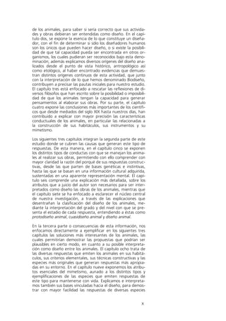de los animales, para saber si sería correcto que sus activida-
des y obras debieran ser entendidas como diseño. En el capí-
tulo dos, se expone la esencia de lo que constituye un diseña-
dor, con el fin de determinar si sólo los diseñadores humanos
son los únicos que pueden hacer diseño, o si existe la posibili-
dad de que tal capacidad pueda ser encontrada en otros or-
ganismos, los cuales pudieran ser reconocidos bajo esta deno-
minación; además explicamos diversos orígenes del diseño ana-
lizados desde el punto de vista histórico, antropológico así
como etológico, al haber encontrado evidencias que demues-
tran distintos orígenes continuos de esta actividad, que junto
con la interpretación de lo que hemos denominado Biodiseño,
contribuyen a precisar las pautas iniciales para nuestro estudio.
El capítulo tres está enfocado a rescatar las reflexiones de di-
versos filósofos que han escrito sobre la posibilidad o imposibili-
dad de que los animales tengan la capacidad para generar
pensamientos al elaborar sus obras. Por su parte, el capítulo
cuatro expone las conclusiones más importantes de los científi-
cos que desde mediados del siglo XIX hasta nuestros días, han
contribuido a explicar con mayor precisión las características
conductuales de los animales, en particular las relacionadas a
la construcción de sus habitáculos, sus instrumentos y su
mimetismo.

Los siguientes tres capítulos integran la segunda parte de este
estudio donde se cubren las causas que generan este tipo de
respuestas. De esta manera, en el capítulo cinco se exponen
los distintos tipos de conductas con que se manejan los anima-
les al realizar sus obras, permitiendo con ello comprender con
mayor claridad la razón del porqué de sus respuestas construc-
tivas, desde las que parten de bases genéticas e instintivas,
hasta las que se basan en una información cultural adquirida,
sustentadas en una aparente representación mental. El capí-
tulo seis comprende una explicación más detallada, sobre los
atributos que a juicio del autor son necesarios para ser inter-
pretados como diseño las obras de los animales, mientras que
el capítulo siete se ha enfocado a esclarecer el núcleo central
de nuestra investigación, a través de las explicaciones que
desentrañan la clasificación del diseño de los animales, me-
diante la interpretación del grado y del nivel con que se pre-
senta el estadio de cada respuesta, entendiendo a éstas como
protodiseño animal, cuasidiseño animal y diseño animal.

En la tercera parte o consecuencias de esta información, nos
enfocamos directamente a ejemplificar en los siguientes tres
capítulos las soluciones más interesantes de los animales, las
cuales permitirían demostrar las propuestas que podrían ser
plausibles en cierto modo, en cuanto a su posible interpreta-
ción como diseño entre los animales. El capítulo ocho trata de
las diversas respuestas que emiten los animales en sus habitá-
culos, sus criterios elementales, sus técnicas constructivas y las
especies más originales que generan respuestas más apropia-
das en su entorno. En el capítulo nueve exponemos los atribu-
tos esenciales del mimetismo, aunado a los distintos tipos y
ejemplificaciones de las especies que emiten respuestas de
este tipo para mantenerse con vida. Explicamos e interpreta-
mos también sus bases vinculadas hacia el diseño, para demos-
trar con mayor facilidad las respuestas de diversas especies


                                                                X
 