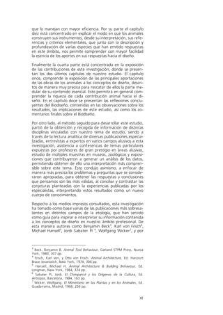 que lo manejan con mayor eficiencia. Por su parte el capítulo
diez está concentrado en explicar el modo en que los animales
construyen sus instrumentos, desde su interpretación, sus refe-
rencias y criterios elementales, que junto con la descripción y
profundización de varias especies que han emitido respuestas
en este ámbito, nos permite comprender con mayor facilidad
la esencia de los aportes en sus respuestas hacia el diseño.

Finalmente la cuarta parte está concentrada en la exposición
de las contribuciones de esta investigación, donde se presen-
tan los dos últimos capítulos de nuestro estudio. El capítulo
once, comprende la exposición de las principales aportaciones
de las obras de los animales a los conceptos de diseño, descri-
tos de manera muy precisa para rescatar de ellos la parte me-
dular de su contenido esencial. Esto permitirá en general com-
prender la riqueza de cada contribución animal hacia el di-
seño. En el capítulo doce se presentan las reflexiones conclu-
yentes del Biodiseño, contenidas en las observaciones sobre los
resultados, las implicaciones de este estudio, así como los co-
mentarios finales sobre el Biodiseño.

Por otro lado, el método seguido para desarrollar este estudio,
partió de la obtención y recogida de información de distintas
disciplinas vinculadas con nuestro tema de estudio, siendo a
través de la lectura analítica de diversas publicaciones especia-
lizadas, entrevistas a expertos en varios campos alusivos a esta
investigación, asistencia a conferencias de temas particulares
expuestas por profesores de gran prestigio en áreas alusivas,
estudio de múltiples muestras en museos, zoológicos y exposi-
ciones que contribuyeron a generar un análisis de los datos,
permitiendo obtener de ello una interpretación más compren-
sible sobre este tema. Esto condujo asimismo, a enfocar de
manera más precisa los problemas y preguntas que se conside-
raron apropiadas, para obtener las respuestas y conclusiones
que pensamos son las más válidas, al conciliar y contrastar las
conjeturas planteadas con la experiencias publicadas por los
especialistas, interpretando estos resultados como un nuevo
cuerpo de conocimientos.

Respecto a los medios impresos consultados, esta investigación
ha tomado como base varias de las publicaciones más sobresa-
lientes en distintos campos de la etología, que han servido
como guía para inspirar e interpretar su información contenida
a los conceptos de diseño en nuestro ámbito profesional. De
esta manera autores como Benjamin Beck 3, Karl von Frisch4,
Michael Hansell5, Jordi Sabater Pi 6, Wolfgang Wicker 7, y por



3
  Beck, Benjamin B. Animal Tool Behaviour, Garland STPM Press, Nueva
York, 1980, 307 pp.
4
  Frisch, Karl von, y Otto von Frisch. Animal Architecture, Ed. Harcourt
Brace Jovanovich, New York, 1974, 306 pp.
5
  Hansell, Michael H. Animal Architecture & Building Behaviour, Ed.
Longman, New York, 1984, 324 pp.
6
  Sabater Pi, Jordi. El Chimpancé y los Orígenes de la Cultura, Ed.
Antropos, Barcelona, 1984, 163 pp.
7
  Wicker, Wolfgang. El Mimetismo en las Plantas y en los Animales, Ed.
Guadarrama, Madrid, 1968, 256 pp.


                                                                     XI
 