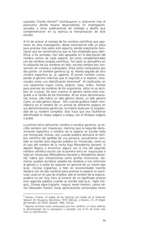 supuesto Charles Darwin8 contribuyeron a aclararme más el
panorama donde estaría desarrollando mi investigación,
aunados a otras publicaciones de etología y diseño que
complementaron en su esencia la interpretación de este
estudio.

A fin de aclarar el manejo de los nombres científicos que apa-
recen en esta investigación, deseo extenderme sólo un poco
para precisar más sobre este aspecto, siendo importante men-
cionar que las nomenclaturas que se han empleado para iden-
tificar a los animales, han sido apoyados en la descripción del
nombre común de cada especie, así como complementados
con los nombres propios científicos. Tal razón se ejemplifica en
la utilización de sus nombres en latín, escritos siempre por con-
vención en cursivas o subrayados. Éstos están compuestos por
dos partes: un nombre genérico (p. ej. Homo) seguido de otro
nombre específico (p. ej. sapiens). El primer nombre corres-
ponde al género mientras que el segundo a la especie, reco-
nocidos como una identificación binominal9. Al clasificarlos en
una taxonomía mayor (reino, phylum, clase, orden, familia)
para precisar los nombres de los organismos, éstos no se escri-
ben en cursivas. De esta manera el género Homo está inte-
grado a la familia de los Homínidos. Al ser estas denominacio-
nes únicas, sólo habrá un sólo género Homo, un sólo género
Canis, un sólo género Equus. Aún cuando pudiera haber coin-
cidencia en el nombre de un animal de diferente especie en
sus denominaciones genéricas, no habría duda por la singulari-
dad de su nombre completo. Esto hace que sea fácilmente
identificable la Vespa vulgaris o avispa, con el Octopus vulgaris
o pulpo.

La primera letra del primer nombre o nombre genérico, se es-
cribe siempre con mayúscula, mientras que la segunda deno-
minación específica o nombre de la especie se escribe toda
con minúsculas. Incluso, aún cuando pudiera derivarse el nom-
bre científico del apellido de una persona, actualmente tam-
bién se escribe esta segunda palabra en minúsculas, como es
el caso del nombre de la ranita hoja Rhinoderma darwinii. Si
alguien llegara a encontrar alguna vez la cita del segundo
nombre científico escrito con la primera letra en mayúsculas o
todo en minúsculas (Rhinoderma Darwinii o rhinoderma darwi-
nii), habrá que interpretarlas como grafías incorrectas. Asi-
mismo, pueden escribirse aislados los nombres si nos referimos
al género o a todas las especies en general de un mismo tipo
(p.ej.: Ciconia (cigüeñas), si bien es recomendable hacerlo
siempre con los dos nombres para precisar la especie en parti-
cular, pues en el caso de emplear sólo el nombre de la especie,
pudiera no ser muy claro al carecer de un significado preciso
esta segunda palabra cuando se escribe sola (p.e.: nigra (ne-
gro), Ciconia nigra (cigüeña negra); minor (menor), Lanius mi-
nor (Alcaudón menor). Estas apreciaciones comentadas tanto

8
  Darwin, Charles. El origen de las Especies por medio de la Selección
Natural. Ed. Bruguera, Barcelona, 1973. 668 pp.; y Darwin, Ch. El Origen
del Hombre. Ed. EDAF, Madrid, 1982, 523 pp.
9
  Algunos animales están compuestos por tres nombres, al incluir además
la denominación de la subespecie o variedad, con el fin de hacer más
clara su identificación.


                                                                     XII
 