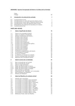 BIODISEÑO / Aportes Conceptuales de Diseño en la Obras de los Animales


        Índice
        Prólogo                                                          VII

0       Introducción a las obras de los animales                          1

0.1     Cuestionamiento inicial                                           1
0.2     Consideraciones en contra del aparente diseño animal              1
0.3     Consideraciones cautas sobre el aparente diseño animal            4
0.4     Consideraciones a favor del aparente diseño animal                5
0.5     Antecedentes de estudio de la naturaleza en el diseño             7
0.6     Cuestionamiento final                                            11

PARTE UNO: HECHOS

1        Sobre el significado de diseño                                  15

1.1      Cómo se ha entendido el diseño                                  15
1.2      Sobre sus orígenes conceptuales                                 16
1.3      Ámbitos interpretativos del diseño                              17
1.4      El diseño como intención                                        18
1.5      El diseño como concepto                                         19
1.6      El diseño como invención                                        20
1.7      El diseño como proceso                                          21
1.8      El diseño como composición                                      22
1.9      El diseño como representación gráfica                           23
1.10     El diseño como estrategia                                       25
1.11     El diseño como proyecto                                         26
1.12     El diseño como producto                                         27
1.13     El diseño como actividad                                        28
1.14     Interpretación de diseño                                        29
1.15     Parámetros complementarios del diseño                           29
1.16     La necesidad en el diseño                                       31
1.17     El error en el diseño                                           32
1.18     La reflexión y la intuición en el diseño                        34
1.19     Sistema autoorganizado como diseño                              35
1.20     Requisitos para considerarse diseño                             36

2        Sobre la esencia de un diseñador                                41

2.1      Qué se entiende por ser humano                                  41
2.2      Qué se entiende por animal                                      44
2.3      Sobre el origen del diseño                                      44
2.3.1    Origen del diseño desde la historia                             45
2.3.2    Origen del diseño desde la antropología                         46
2.3.3    Origen del diseño desde la etología                             48
2.4      Qué constituye un diseñador                                     51
2.5      Interpretación del “diseñador” en la naturaleza                 53
2.6      Qué entendemos por Biodiseño                                    55
2.7      Atributos del Biodiseño                                         56

3        Sobre los filósofos y la conducta animal                        63

3.1      Filósofos de la naturaleza                                      63
3.2      Los animales y el hombre según Aristóteles                      64
3.3      Los animales y el hombre según Plutarco                         65
3.4      Los animales y el hombre según R. Descartes                     66
3.5      Los animales y el hombre según J. Locke                         67
3.6      Los animales y el hombre según G. Leibniz                       68
3.7      Los animales y el hombre según P. Bayle                         69
3.8      Los animales y el hombre según J. De Feijoo                     71
3.9      Los animales y el hombre según J. La Mettrie                    73
3.10     Los animales y el hombre según J. Rousseau                      74
3.11     Los animales y el hombre según E. Kant                          75
3.12     Los animales y el hombre según D. Hume                          75
3.13     Reflexiones finales sobre los filósofos                         77
 
