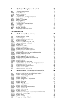 4         Sobre los científicos y la conducta animal                   79

4.1       Científicos evolucionistas                                   79
4.1.1     Charles R. Darwin                                            81
4.1.2     George J. Romanes                                            85
4.1.3     C. Lloyd Morgan                                              86
4.2       Científicos de la psicología comparada                       89
4.2.1     Ivan P. Pavlov                                               89
4.2.2     Edward L. Thorndike                                          91
4.2.3     Wolfgang Köhler                                              92
4.2.4     Burrhus F. Skinner                                           95
4.3       Científicos de la etología clásica                           98
4.3.1     Karl von Frisch                                              99
4.3.2     Konrad Z. Lorenz                                            101
4.3.3     Nikolaas Tinbergen                                          103
4.4       La ciencia de la etología actual                            105

PARTE DOS: CAUSAS

5         Sobre la conducta de los animales                           109

5.1       Sobre   la conducta animal                                  109
5.2       Sobre   la filogenia                                        110
5.2.1     Sobre   el comportamiento innato                            111
5.3       Sobre   la ontogenia                                        118
5.3.1     Sobre   el comportamiento adquirido                         119
5.3.1.1   Sobre   el aprendizaje individual                           121
5.3.1.2   Sobre   el azar                                             122
5.3.1.3   Sobre   la habituación                                      124
5.3.1.4   Sobre   la sensibilización                                  126
5.3.1.5   Sobre   el condicionamiento clásico                         127
5.3.1.6   Sobre   el condicionamiento operante                        128
5.3.1.7   Sobre   el insight                                          130
5.3.2     Sobre   el complemento del aprendizaje individual           132
5.3.2.1   Sobre   el aprendizaje social                               132
5.3.2.2   Sobre   el imprinting                                       133
5.3.2.3   Sobre   la focalización de la atención                      135
5.3.2.4   Sobre   el condicionamiento por observación                 136
5.3.2.5   Sobre   la emulación                                        136
5.3.2.6   Sobre   la imitación                                        137
5.3.2.7   Sobre   la enseñanza intencional                            139
5.4       Sobre   los inicios del estudio de la inteligencia animal   141
5.5       Sobre   el pensamiento animal                               142
5.6       Sobre   la representatividad mental                         144
5.7       Sobre   la cultura animal                                   149
5.8       Sobre   la conducta constructiva                            153

6         Sobre los atributos para interpretarse como diseño          155

6.1       Atributos específicos de las soluciones de diseño           155
6.1.1     Sobre su origen como necesidad                              157
6.1.2     Sobre su funcionalidad                                      158
6.1.3     Sobre su reutilidad                                         160
6.1.4     Sobre su expresividad o significación                       162
6.1.5     Sobre su sencillez                                          166
6.1.6     Sobre su economía                                           168
6.1.7     Sobre su reciclaje                                          170
6.1.8     Sobre su perceptibilidad                                    171
6.1.9     Sobre su exclusividad                                       172
6.1.10    Sobre su originalidad como solución                         174
6.1.11    Sobre su versatilidad                                       175
6.1.12    Sobre su orden interno                                      176
6.1.13    Sobre su estructura                                         178
6.1.14    Sobre los ajustes técnicos para su buen funcionamiento      179
6.1.15    Sobre el uso de estrategias                                 181
6.1.16    Sobre su belleza                                            184
6.1.17    Sobre su sistema                                            188
6.2       Ventajas por utilizar el diseño                             189
 