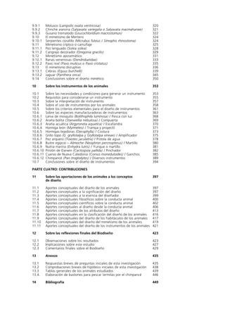 9.9.1     Molusco (Lampsilis ovata ventricosa)                                      320
9.9.2     Chinche asesina (Salyavata variegata o Salyavata macmahanae)              321
9.9.3     Gusano trematodo (Leucochloridium macrostomun)                            322
9.10      El mimetismo de Mertens                                                   324
9.10.1    Serpientes coralillo (Micrubus fulvius / Simophis rhinostoma)             324
9.11      Mimetismo críptico o camuflaje                                            325
9.11.1    Pez lenguado (Solea solea)                                                328
9.11.2    Cangrejo decorador (Oregonia gracilis)                                    329
9.12      Mimetismo aposemático                                                     331
9.12.1    Ranas venenosas (Dendrobatidae)                                           333
9.12.2    Pavo real (Pavo muticus o Pavo cristatus)                                 335
9.13      El mimetismo disruptivo                                                   336
9.13.1    Cebras (Equus burchelli)                                                  339
9.13.2    Jaguar (Panthera onca)                                                    345
9.14      Conclusiones sobre el diseño mimético                                     350

10        Sobre los instrumentos de los animales                                    353

10.1      Sobre las necesidades y condiciones para generar un instrumento           353
10.2      Requisitos para considerarse un instrumento                               355
10.3      Sobre la interpretación de instrumento                                    357
10.4      Sobre el uso de instrumentos por los animales                             358
10.5      Sobre los criterios elementales para el diseño de instrumentos            361
10.6      Sobre las especies manufacturadoras de instrumentos                       363
10.6.1    Larva de mosquito (Bolithophila luminosa) / Pesca con luz                 368
10.6.2    Araña bolita (Stanwellia nebulosa) / Compuerta                            369
10.6.3    Araña acuática (Argyroneta aquatica) / Escafandra                         370
10.6.4    Hormiga león (Myrmeleo) / Trampa y proyectil                              371
10.6.5    Hormigas tejedoras (Oecophylla) / Costura                                 373
10.6.6    Grillo topo (G. gryllotalpa y Gryllotalpa vineae) / Amplificador          375
10.6.7    Pez arquero (Toxotes jaculatrix) / Pistola de agua                        378
10.6.8    Buitre egipcio – Alimoche (Neophron percnopterus) / Martillo              380
10.6.9    Nutria marina (Enhydra lutris) / Yunque o martillo                        381
10.6.10   Pinzón de Darwin (Cactospiza pallida) / Pinchador                         382
10.6.11   Cuervo de Nueva Caledonia (Corvus moneduloides) / Ganchos                 385
10.6.12   Chimpancé (Pan troglodytes) / Diversos instrumentos                       389
10.7      Conclusiones sobre el diseño de instrumentos                              394

PARTE CUATRO: CONTRIBUCIONES

11        Sobre las aportaciones de los animales a los conceptos                    397
          de diseño

11.1      Aportes   conceptuales   del diseño de los animales                       397
11.2      Aportes   conceptuales   a la significación del diseño                    397
11.3      Aportes   conceptuales   a la esencia del diseñador                       399
11.4      Aportes   conceptuales   filosóficos sobre la conducta animal             400
11.5      Aportes   conceptuales   científicos sobre la conducta animal             402
11.6      Aportes   conceptuales   al diseño desde la conducta animal               406
11.7      Aportes   conceptuales   de los atributos del diseño                      413
11.8      Aportes   conceptuales   en la clasificación del diseño de los animales   416
11.9      Aportes   conceptuales   del diseño de los habitáculos de los animales    417
11.10     Aportes   conceptuales   del diseño del mimetismo de los animales         419
11.11     Aportes   conceptuales   del diseño de los instrumentos de los animales   421

12        Sobre las reflexiones finales del Biodiseño                               423

12.1      Observaciones sobre los resultados                                        423
12.2      Implicaciones sobre este estudio                                          427
12.3      Comentarios finales sobre el Biodiseño                                    429

13        Anexos                                                                    435

13.1      Respuestas breves de preguntas iniciales de esta investigación            435
13.2      Comprobaciones breves de hipótesis iniciales de esta investigación        438
13.3      Tablas generales de los animales estudiados                               439
13.4.     Elaboración de bastones para pescar termitas por el chimpancé             446

14        Bibliografía                                                              449
 