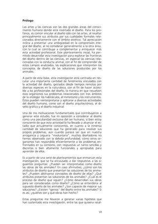 Prólogo

Las artes y las ciencias son las dos grandes áreas del conoci-
miento humano donde está insertado el diseño. Para los pro-
fanos, es común vincular al diseño sólo con las artes, al resaltar
principalmente sus atributos por sus cualidades formales rela-
cionados directamente con el ámbito estético. Tal apreciación
inclina a presentar una ambigüedad en la comprensión inte-
gral del diseño, al no considerar generalmente a la otra área,
con la cual se contribuye a complementar y enriquecer más
esta actividad profesional. Este planteamiento inicial, ha per-
mitido desarrollar esta investigación para explorar las fronteras
del diseño dentro de las ciencias, en especial las ciencias rela-
cionadas con la conducta animal, con el fin de comprender de
estos campos analizados, las explicaciones que interpreten los
conceptos de diseño de las soluciones producidas por los
animales.

A partir de esta base, esta investigación está centrada en res-
catar una importante cantidad de fenómenos vinculados con
la actividad del diseño, gestados desde tiempos remotos por
diversas especies en la naturaleza, con el fin de hacer accesi-
ble a los profesionales del diseño, la manera en que resuelven
esos organismos sus problemas relacionados con tres ámbitos
de la etología: los habitáculos, el mimetismo y los instrumentos.
Éstos pueden reinterpretarse y aplicarse a diversas actividades
del diseño humano, como son el diseño arquitectónico, el di-
seño gráfico y el diseño industrial.

Una de mis motivaciones fundamentales que contribuyeron a
generar este estudio, fue mi oposición a considerar al diseño
como una peculiaridad exclusiva del ser humano, si bien estoy
consciente de que esta actividad lo ha llevado a alcanzar el es-
tadio que actualmente conocemos, en cuanto a la inmensa
cantidad de soluciones que ha generado para resolver sus
propios problemas, aún cuando parece ser que en nuestra
arrogancia y ceguera “involuntaria”, muchos diseñadores no
hemos observado con la debida profundidad, cómo otros or-
ganismos han respondido eficientemente a los problemas en-
frentados en su contexto, con respuestas un tanto sencillas y
discretas si bien altamente funcionales y apropiadas para
aprender de ellos.

Es a partir de una serie de planteamientos que enmarcan esta
investigación, que se ha encausado a dar respuestas a las si-
guientes preguntas: ¿Pueden ser interpretadas como diseño
las obras de los animales? En caso afirmativo, ¿cómo son los
atributos de diseño que presentan las soluciones de los anima-
les? ¿Pueden abstraerse conceptos de diseño de ellas? ¿Qué
atributos presentan las soluciones de los animales? ¿Cuál es el
proceso de diseño que siguen? ¿Cómo desarrollan sus obras
para ser consideradas como diseño? ¿Cómo se entendería al
supuesto diseño de los animales? ¿Son capaces de mejorar sus
soluciones? ¿Existen “genios” del diseño entre los animales? Si
es así, ¿quiénes son y qué obras han hecho?

Estas preguntas me llevaron a generar varias hipótesis que
han sustentado esta investigación, entre las que quisiera resal-


                                                               VII
 