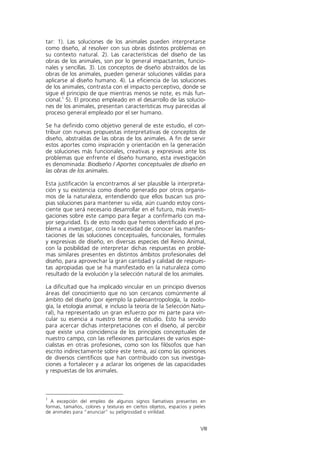 tar: 1). Las soluciones de los animales pueden interpretarse
como diseño, al resolver con sus obras distintos problemas en
su contexto natural. 2). Las características del diseño de las
obras de los animales, son por lo general impactantes, funcio-
nales y sencillas. 3). Los conceptos de diseño abstraídos de las
obras de los animales, pueden generar soluciones válidas para
aplicarse al diseño humano. 4). La eficiencia de las soluciones
de los animales, contrasta con el impacto perceptivo, donde se
sigue el principio de que mientras menos se note, es más fun-
cional.1 5). El proceso empleado en el desarrollo de las solucio-
nes de los animales, presentan características muy parecidas al
proceso general empleado por el ser humano.

Se ha definido como objetivo general de este estudio, el con-
tribuir con nuevas propuestas interpretativas de conceptos de
diseño, abstraídas de las obras de los animales. A fin de servir
estos aportes como inspiración y orientación en la generación
de soluciones más funcionales, creativas y expresivas ante los
problemas que enfrente el diseño humano, esta investigación
es denominada: Biodiseño / Aportes conceptuales de diseño en
las obras de los animales.

Esta justificación la encontramos al ser plausible la interpreta-
ción y su existencia como diseño generado por otros organis-
mos de la naturaleza, entendiendo que ellos buscan sus pro-
pias soluciones para mantener su vida, aún cuando estoy cons-
ciente que será necesario desarrollar en el futuro, más investi-
gaciones sobre este campo para llegar a confirmarlo con ma-
yor seguridad. Es de esto modo que hemos identificado el pro-
blema a investigar, como la necesidad de conocer las manifes-
taciones de las soluciones conceptuales, funcionales, formales
y expresivas de diseño, en diversas especies del Reino Animal,
con la posibilidad de interpretar dichas respuestas en proble-
mas similares presentes en distintos ámbitos profesionales del
diseño, para aprovechar la gran cantidad y calidad de respues-
tas apropiadas que se ha manifestado en la naturaleza como
resultado de la evolución y la selección natural de los animales.

La dificultad que ha implicado vincular en un principio diversos
áreas del conocimiento que no son cercanos comúnmente al
ámbito del diseño (por ejemplo la paleoantropología, la zoolo-
gía, la etología animal, e incluso la teoría de la Selección Natu-
ral), ha representado un gran esfuerzo por mi parte para vin-
cular su esencia a nuestro tema de estudio. Esto ha servido
para acercar dichas interpretaciones con el diseño, al percibir
que existe una coincidencia de los principios conceptuales de
nuestro campo, con las reflexiones particulares de varios espe-
cialistas en otras profesiones, como son los filósofos que han
escrito indirectamente sobre este tema, así como las opiniones
de diversos científicos que han contribuido con sus investiga-
ciones a fortalecer y a aclarar los orígenes de las capacidades
y respuestas de los animales.



1
  A excepción del empleo de algunos signos llamativos presentes en
formas, tamaños, colores y texturas en ciertos objetos, espacios y pieles
de animales para “anunciar” su peligrosidad o virilidad.


                                                                      VIII
 