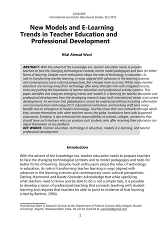 EDUCARE:
                      International Journal for Educational Studies, 4(1) 2011



   New Models and E-Learning
Trends in Teacher Education and
   Professional Development
                                Hilal Ahmad Wani1


  ABSTRACT: With the advent of the knowledge era, teacher education needs to prepare
  teachers to face the changing technological contexts and to model pedagogies and tools for better
  forms of learning. Despite much enthusiasm about the roles of technology in education, its
  role in transforming teacher learning, in ways aligned with advances in the learning sciences
  and contemporary socio-cultural perspectives, few changes have occurred. While many teacher
  educators are turning away from technology after early attempts met with mitigated success,
  some are pushing the boundaries of teacher education and professional activity systems. This
  paper identifies and analyzes emerging trends and models in e-learning for teacher education and
  professional development from the developing research base, both international trends and current
  developments. As we know that globalization cannot be understood without including information
  and communication technology (ICT). Educational institutions and teaching staff have many
  benefits due to emergence of modern technology. Teachers have their own networks through which
  they connect themselves with other teachers across the globe. Institutions have web-supported
  classrooms. Similarly, it also enhanced the responsibilities of schools, colleges, universities that
  should have such teachers who can produce such students who after receiving their education can
  adjust themselves at any platform.
  KEY WORDS: Teacher education, technology in education, models in e-learning, and teacher
  professional development.



                                    Introduction

With the advent of the knowledge era, teacher education needs to prepare teachers
to face the changing technological contexts and to model pedagogies and tools for
better forms of learning. Despite much enthusiasm about the roles of technology
in education, its role in transforming teacher learning in ways aligned with
advances in the learning sciences and contemporary socio-cultural perspectives.
Darling-Hammond and Baratz-Snowden acknowledge that while specifying
what teachers need to know and be able to do is not a simple task, it is possible
to develop a vision of professional teaching that connects teaching with student
learning and requires that teachers be able to point to evidence of that learning
(cited by Berliner, 1994).


Hilal Ahmad Wani is Research Scholar at the Department of Political Science AMU (Aligarh Muslim
University), Aligarh, Uttaraparadesh, India. He can be reached at: wanihilal@gmail.com

                                              1
 
